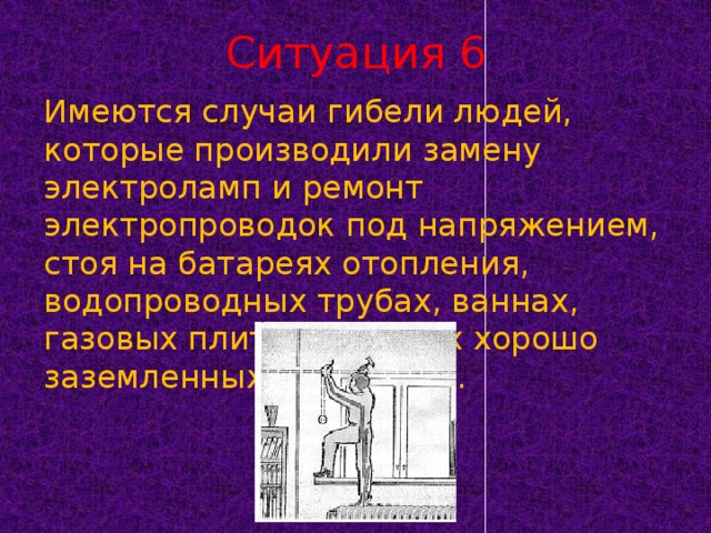 Ситуация 6 Имеются случаи гибели людей, которые производили замену электроламп и ремонт электропроводок под напряжением, стоя на батареях отопления, водопроводных трубах, ваннах, газовых плитах и других хорошо заземленных предметах.