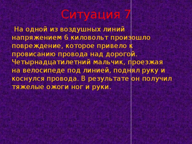 Ситуация 7   На одной из воздушных линий напряжением 6 киловольт произошло повреждение, которое привело к провисанию провода над дорогой. Четырнадцатилетний мальчик, проезжая на велосипеде под линией, поднял руку и коснулся провода. В результате он получил тяжелые ожоги ног и руки.