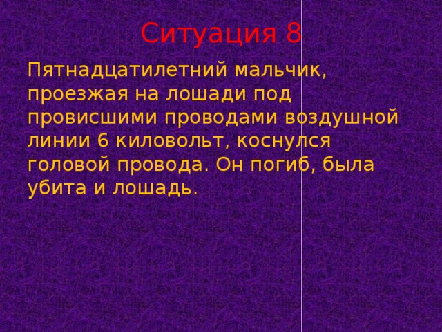 Ситуация 8 Пятнадцатилетний мальчик, проезжая на лошади под провисшими проводами воздушной линии 6 киловольт, коснулся головой провода. Он погиб, была убита и лошадь.