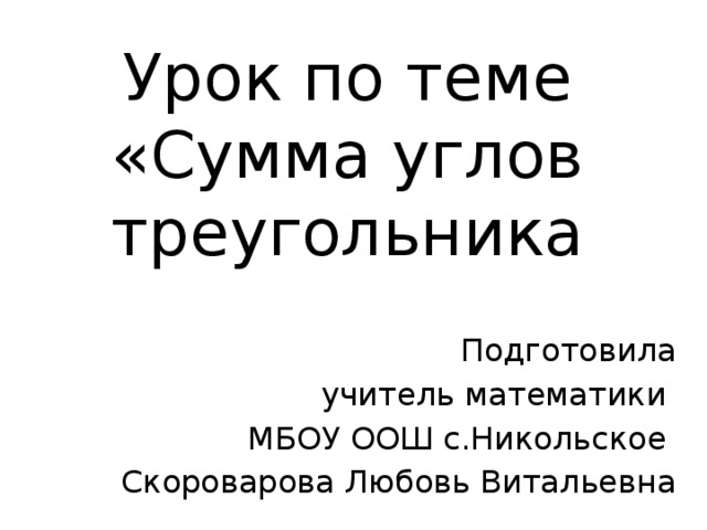 Урок по теме «Сумма углов треугольника Подготовила  учитель математики  МБОУ ООШ с.Никольское Скороварова Любовь Витальевна