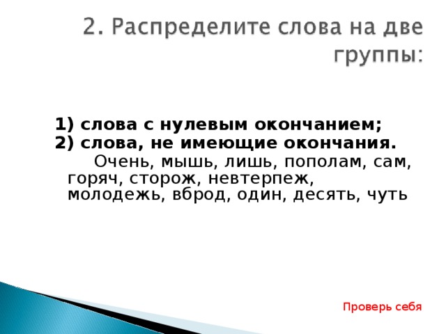 1) слова с нулевым окончанием; 2) слова, не имеющие окончания.   Очень, мышь, лишь, пополам, сам, горяч, сторож, невтерпеж, молодежь, вброд, один, десять, чуть Проверь себя