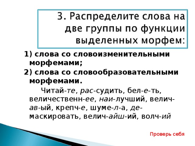 1) слова со словоизменительными морфемами; 2) слова со словообразовательными морфемами.   Читай- те , рас -судить, бел- е -ть, величественн- ее , наи -лучший, велич- ав -ый, крепч- е , шуме- л -а, де -маскировать, велич- айш -ий, волч- ий  Проверь себя