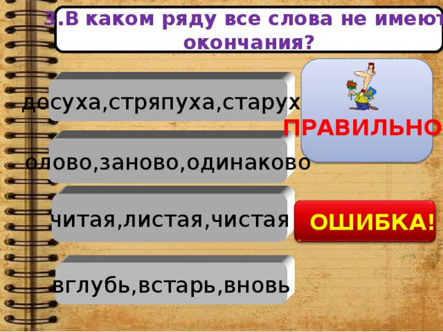 олово,заново,одинаково читая,листая,чистая вглубь,встарь,вновь 3.В  каком ряду все слова не имеют окончания?   ПРАВИЛЬНО ! досуха,стряпуха,старуха    ОШИБКА!