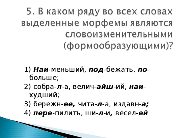 1) Наи -меньший, под -бежать, по -больше; 2) собра- л -а, велич- айш -ий, наи -худший; 3) бережн- ее, чита- л -а, издавн- а; 4) пере -пилить, ши- л -и , весел- ей