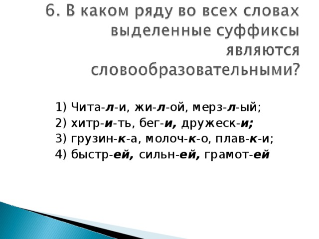 1) Чита- л -и, жи- л -ой, мерз- л -ый; 2) хитр- и -ть, бег- и, дружеск- и; 3) грузин- к -а, молоч- к -о, плав- к -и; 4) быстр- ей, сильн- ей, грамот- ей