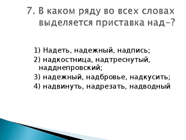 1) Надеть, надежный, надпись; 2) надкостница, надтреснутый, надднепровский; 3) надежный, надбровье, надкусить; 4) надвинуть, надрезать, надводный