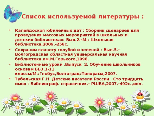 Список используемой литературы : Калейдоскоп юбилейных дат : Сборник сценариев для проведения массовых мероприятий в школьных и детских библиотеках: Вып.2.-М.: Школьная библиотека,2006.-256с. Сохраним планету голубой и зеленой : Вып.5.-Волгоградская областная универсальная научная библиотека им.М.Горького,1998. Библиотечные уроки .Выпуск 2. Обучение школьников основам ББЗ.1-11 классы/М.:Глобус,Волгоград:Панорама,2007. Тубельская Г.Н. Детские писатели России . Сто тридцать имен : Библиограф. справочник.- РШБА,2007.-492с.,илл.