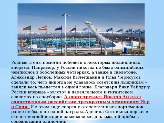 Родные стены помогли победить в некоторых дисциплинах впервые. Например, у России никогда не было олимпийских чемпионов в бобслейных четверках, а также в скелетоне. Александр Легков, Максим Вылегжанин и Илья Черноусов сделали то, чего никогда не удавалось советским лыжникам – заняли весь пьедестал в одной гонке. Благодаря Вику Уайлду у России впервые «золото» в параллельном и гигантском слаломах на сноуборде. А шорт-трекист Виктор Ан стал единственным российским трехкратным чемпионом Игр в Сочи. И в этом виде спорта у отечественных спортсменов ранее не было ни одной награды. Аделина Сотникова первая в отечественной истории завоевала медаль высшей пробы в соревновании одиночниц.