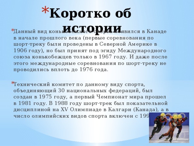 Коротко об истории Данный вид конькобежного спорта появился в Канаде в начале прошлого века (первые соревнования по шорт-треку были проведены в Северной Америке в 1906 году), но был принят под эгиду Международного союза конькобежцев только в 1967 году. И даже после этого международные соревнования по шорт-треку не проводились вплоть до 1976 года. Технический комитет по данному виду спорта, объединяющий 30 национальных федераций, был создан в 1975 году, а первый Чемпионат мира прошел в 1981 году. В 1988 году шорт-трек был показательной дисциплиной на XV Олимпиаде в Калгари (Канада), а в число олимпийских видов спорта включен с 1992 года.