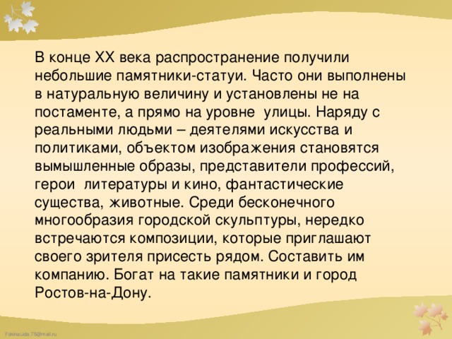 В конце ХХ века распространение получили небольшие памятники-статуи. Часто они выполнены в натуральную величину и установлены не на постаменте, а прямо на уровне улицы. Наряду с реальными людьми – деятелями искусства и политиками, объектом изображения становятся вымышленные образы, представители профессий, герои литературы и кино, фантастические существа, животные. Среди бесконечного многообразия городской скульптуры, нередко встречаются композиции, которые приглашают своего зрителя присесть рядом. Составить им компанию. Богат на такие памятники и город Ростов-на-Дону.