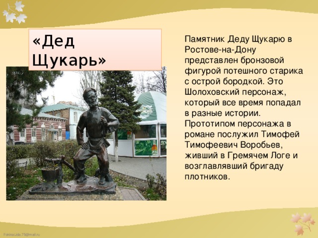 «Дед Щукарь» Памятник Деду Щукарю в Ростове-на-Дону представлен бронзовой фигурой потешного старика с острой бородкой. Это Шолоховский персонаж, который все время попадал в разные истории. Прототипом персонажа в романе послужил Тимофей Тимофеевич Воробьев, живший в Гремячем Логе и возглавлявший бригаду плотников. 