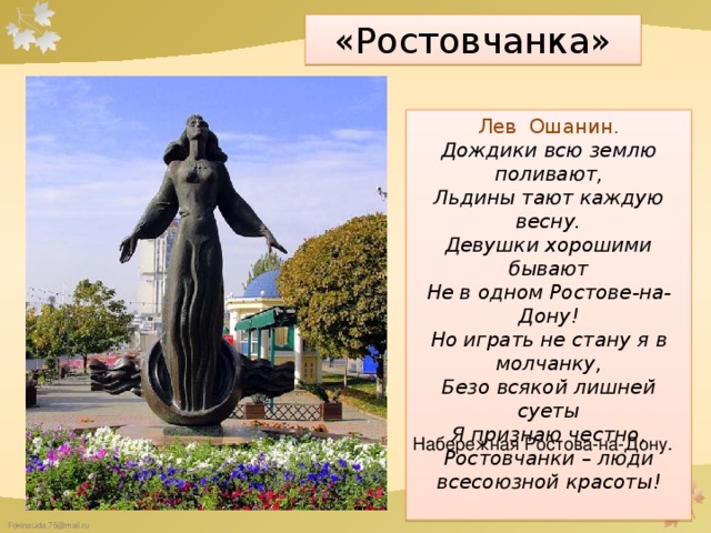 «Ростовчанка» Лев Ошанин. Дождики всю землю поливают, Льдины тают каждую весну. Девушки хорошими бывают Не в одном Ростове-на-Дону! Но играть не стану я в молчанку, Безо всякой лишней суеты Я признаю честно, Ростовчанки – люди всесоюзной красоты! Набережная Ростова-на-Дону.