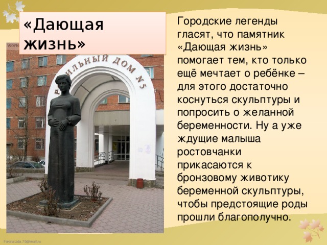 Городские легенды гласят, что памятник «Дающая жизнь» помогает тем, кто только ещё мечтает о ребёнке – для этого достаточно коснуться скульптуры и попросить о желанной беременности. Ну а уже ждущие малыша ростовчанки прикасаются к бронзовому животику беременной скульптуры, чтобы предстоящие роды прошли благополучно. «Дающая жизнь»