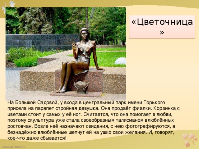 «Цветочница» На Большой Садовой, у входа в центральный парк имени Горького присела на парапет стройная девушка. Она продаёт фиалки. Корзинка с цветами стоит у самых у её ног. Считается, что она помогает в любви, поэтому скульптура уже стала своеобразным талисманом влюблённых ростовчан. Возле неё назначают свидания, с нею фотографируются, а безнадёжно влюблённые шепчут ей на ушко свои желания. И, говорят, кое-что даже сбывается!