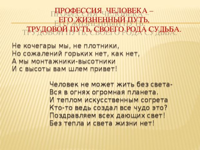 Профессия человека –  его жизненный путь,  трудовой путь, своего рода судьба.  Не кочегары мы, не плотники, Но сожалений горьких нет, как нет, А мы монтажники-высотники И с высоты вам шлем привет!     Человек не может жить без света-     Вся в огнях огромная планета.     И теплом искусственным согрета     Кто-то ведь создал все чудо это?     Поздравляем всех дающих свет!     Без тепла и света жизни нет!