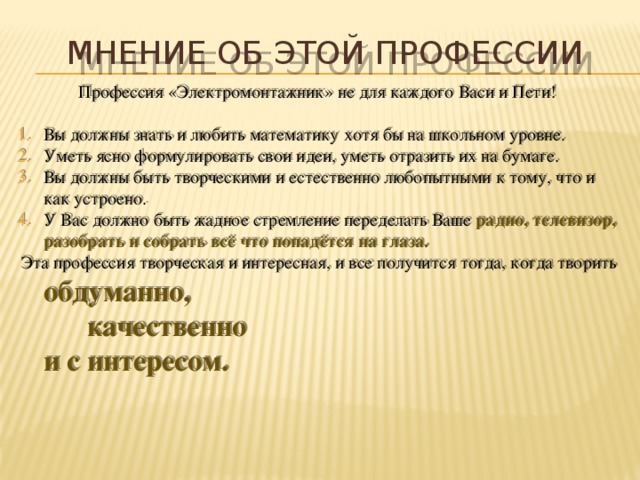 мнение об этой профессии   Профессия «Электромонтажник» не для каждого Васи и Пети!   Вы должны знать и любить математику хотя бы на школьном уровне. Уметь ясно формулировать свои идеи, уметь отразить их на бумаге. Вы должны быть творческими и естественно любопытными к тому, что и как устроено. У Вас должно быть жадное стремление переделать Ваше радио, телевизор, разобрать и собрать всё что попадётся на глаза.   Эта профессия творческая и интересная, и все получится тогда, когда творить  обдуманно,    качественно     и с интересом.