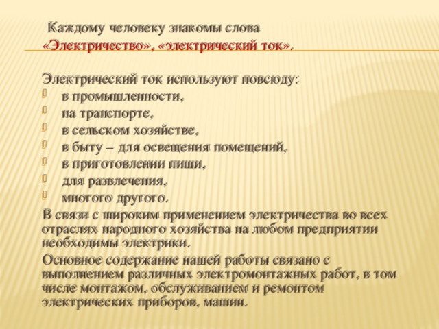 Каждому человеку знакомы слова «Электричество», «электрический ток». Электрический ток используют повсюду: в промышленности, на транспорте, в сельском хозяйстве, в быту – для освещения помещений, в приготовлении пищи, для развлечения, многого другого. В связи с широким применением электричества во всех отраслях народного хозяйства на любом предприятии необходимы электрики. Основное содержание нашей работы связано с выполнением различных электромонтажных работ, в том числе монтажом, обслуживанием и ремонтом электрических приборов, машин.