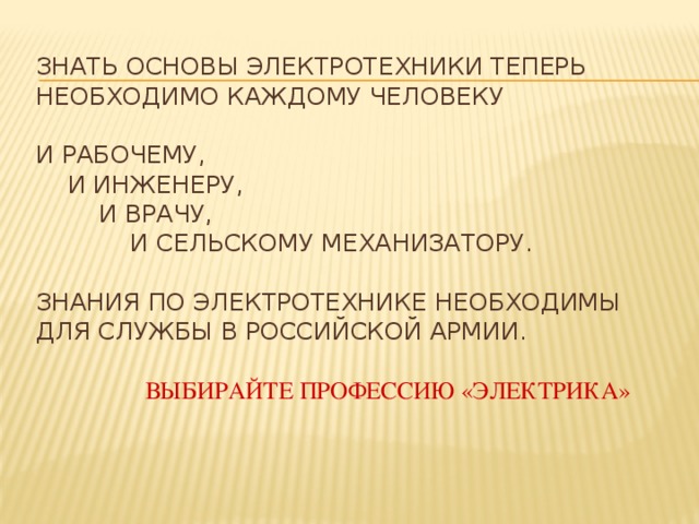 Знать основы электротехники теперь необходимо каждому человеку   и рабочему,   и инженеру,    и врачу,     и сельскому механизатору.   Знания по электротехнике необходимы для службы в Российской Армии.    Выбирайте профессию «Электрика»