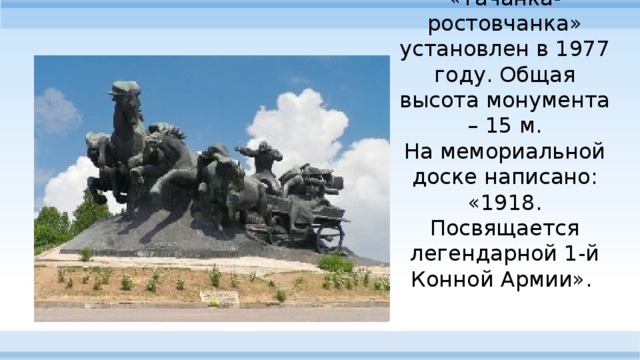Памятник «Тачанка-ростовчанка» установлен в 1977 году. Общая высота монумента – 15 м.  На мемориальной доске написано: «1918. Посвящается легендарной 1-й Конной Армии».