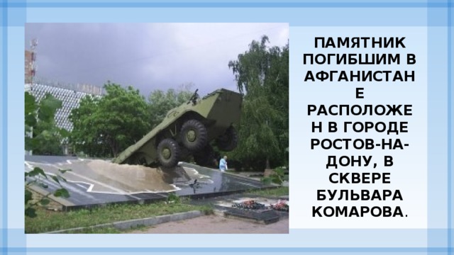 Памятник погибшим в Афганистане расположен в городе Ростов-на-Дону, в сквере бульвара Комарова .