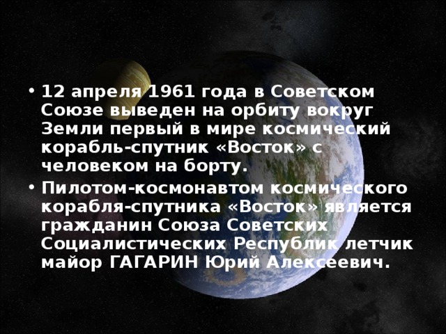 12 апреля 1961 года в Советском Союзе выведен на орбиту вокруг Земли первый в мире космический корабль-спутник «Восток» с человеком на борту. Пилотом-космонавтом космического корабля-спутника «Восток» является гражданин Союза Советских Социалистических Республик летчик майор ГАГАРИН Юрий Алексеевич.