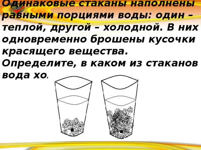 Одинаковые стаканы наполнены равными порциями воды: один – теплой, другой – холодной. В них одновременно брошены кусочки красящего вещества. Определите, в каком из стаканов вода холодная.