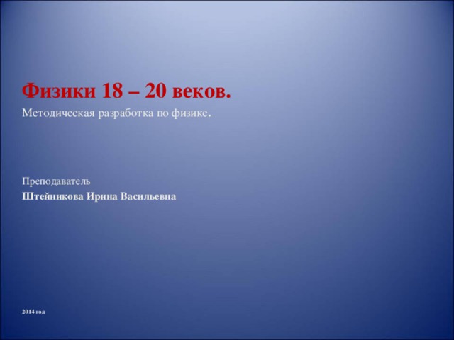 Физики 18 – 20 веков. Методическая разработка по физике .    Преподаватель Штейникова Ирина Васильевна 2014 год