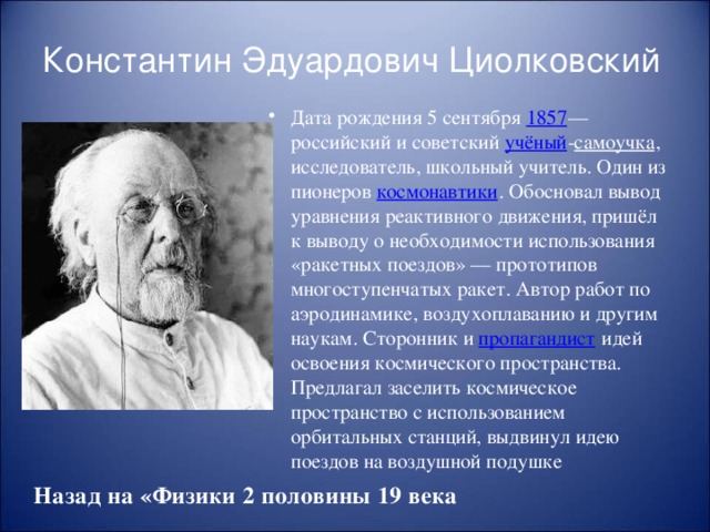 Константин Эдуардович Циолковский Дата рождения 5 сентября 1857 — российский и советский учёный - самоучка , исследователь, школьный учитель. Один из пионеров космонавтики . Обосновал вывод уравнения реактивного движения, пришёл к выводу о необходимости использования «ракетных поездов» — прототипов многоступенчатых ракет. Автор работ по аэродинамике, воздухоплаванию и другим наукам. Сторонник и пропагандист идей освоения космического пространства. Предлагал заселить космическое пространство с использованием орбитальных станций, выдвинул идею поездов на воздушной подушке Назад на «Физики 2 половины 19 века