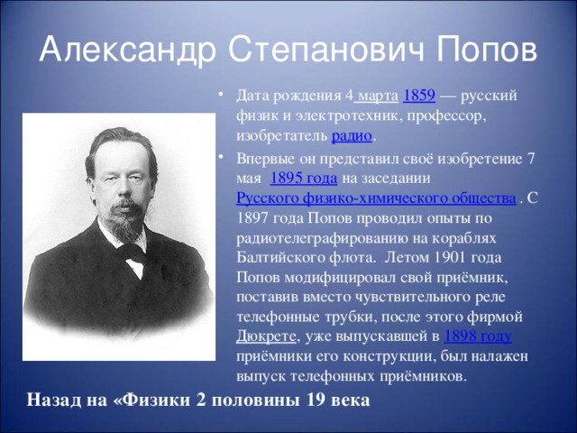 Александр Степанович Попов Дата рождения 4  марта   1859 — русский физик и электротехник, профессор, изобретатель радио . Впервые он представил своё изобретение 7 мая 1895 года на заседании Русского физико-химического общества . С 1897 года Попов проводил опыты по радиотелеграфированию на кораблях Балтийского флота. Летом 1901 года Попов модифицировал свой приёмник, поставив вместо чувствительного реле телефонные трубки, после этого фирмой Дюкрете , уже выпускавшей в 1898 году приёмники его конструкции, был налажен выпуск телефонных приёмников. Назад на «Физики 2 половины 19 века