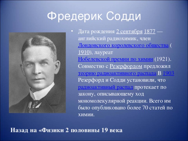 Фредерик Содди Дата рождения 2 сентября  1877  — английский радиохимик, член Лондонского королевского общества ( 1910 ), лауреат Нобелевской премии по химии (1921). Совместно с Резерфордом предложил теорию радиоактивного распада В 1903 Резерфорд и Содди установили, что радиоактивный распад протекает по закону, описывающему ход мономолекулярной реакции. Всего им было опубликовано более 70 статей по химии. Назад на «Физики 2 половины 19 века