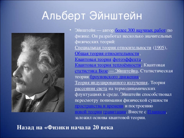 Альберт Эйнштейн Эйнштейн — автор более 300 научных работ по физике. Он разработал несколько значительных физических теорий: Специальная теория относительности ( 1905 ), Общая теория относительности , Квантовая теория  фотоэффекта , Квантовая теория теплоёмкости , Квантовая статистика Бозе — Эйнштейна , Статистическая теория броуновского движения , Теория индуцированного излучения , Теория рассеяния света на термодинамических флуктуациях в среде. Эйнштейн способствовал пересмотру понимания физической сущности пространства и времени и построению новой теории  гравитации . Вместе с Планком , заложил основы квантовой теории. Назад на «Физики начала 20 века