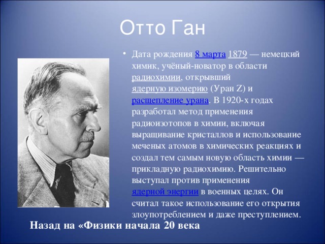 Отто Ган Дата рождения 8 марта  1879  — немецкий химик, учёный-новатор в области радиохимии , открывший ядерную изомерию (Уран Z) и расщепление урана . В 1920-х годах разработал метод применения радиоизотопов в химии, включая выращивание кристаллов и использование меченых атомов в химических реакциях и создал тем самым новую область химии — прикладную радиохимию. Решительно выступал против применения ядерной энергии в военных целях. Он считал такое использование его открытия злоупотреблением и даже преступлением. Назад на «Физики начала 20 века