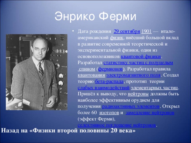 Энрико Ферми Дата рождения   29 сентября  1901  — итало-американский физик , внёсший большой вклад в развитие современной теоретической и экспериментальной физики, один из основоположников квантовой физики . Разработал статистику частиц с полуцелым спином ( фермионов ) . Разработал правила квантования  электромагнитного поля . Создал теорию бета-распада , прототип теории слабых взаимодействий  элементарных частиц . Пришёл к выводу, что нейтроны должны быть наиболее эффективным орудием для получения радиоактивных элементов . Открыл более 60 изотопов и замедление нейтронов (эффект Ферми), селективное поглощение нейтронов . Назад на «Физики второй половины 20 века»