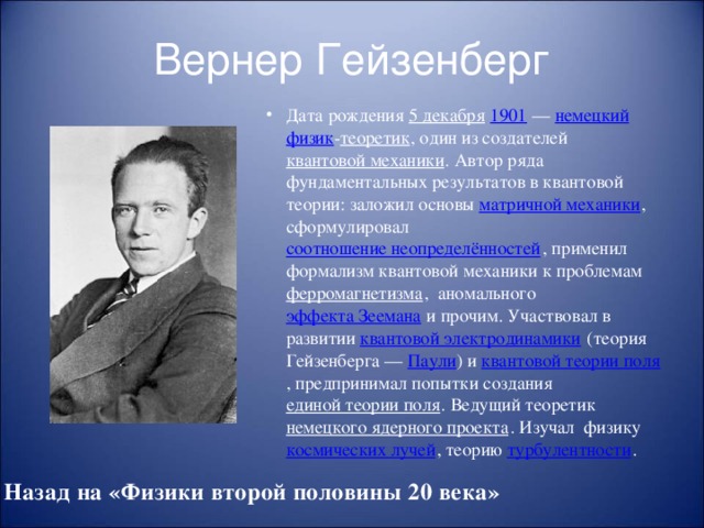 Вернер Гейзенберг Дата рождения 5 декабря  1901  — немецкий  физик - теоретик , один из создателей квантовой механики . Автор ряда фундаментальных результатов в квантовой теории: заложил основы матричной механики , сформулировал соотношение неопределённостей , применил формализм квантовой механики к проблемам ферромагнетизма , аномального эффекта Зеемана и прочим. Участвовал в развитии квантовой электродинамики (теория Гейзенберга — Паули ) и квантовой теории поля , предпринимал попытки создания единой теории поля . Ведущий теоретик немецкого ядерного проекта . Изучал физику космических лучей , теорию турбулентности . Назад на «Физики второй половины 20 века»