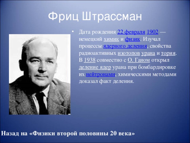 Фриц Штрассман Дата рождения 22 февраля  1902 — немецкий химик и физик . Изучал процессы ядерного деления , свойства радиоактивных изотопов  урана и тория . В 1938 совместно с О. Ганом открыл деление ядер урана при бомбардировке их нейтронами , химическими методами доказал факт деления. Назад на «Физики второй половины 20 века»