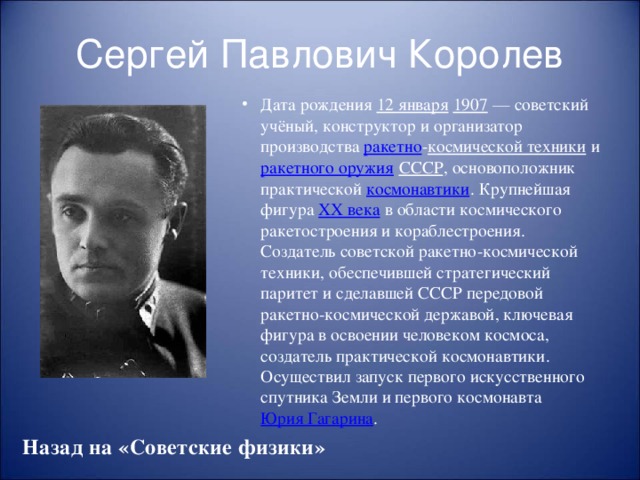 Сергей Павлович Королев Дата рождения 12 января  1907  — советский учёный, конструктор и организатор производства ракетно - космической техники и ракетного оружия  СССР , основоположник практической космонавтики . Крупнейшая фигура XX века в области космического ракетостроения и кораблестроения. Создатель советской ракетно-космической техники, обеспечившей стратегический паритет и сделавшей СССР передовой ракетно-космической державой, ключевая фигура в освоении человеком космоса, создатель практической космонавтики. Осуществил запуск первого искусственного спутника Земли и первого космонавта Юрия Гагарина . Назад на «Советские физики»