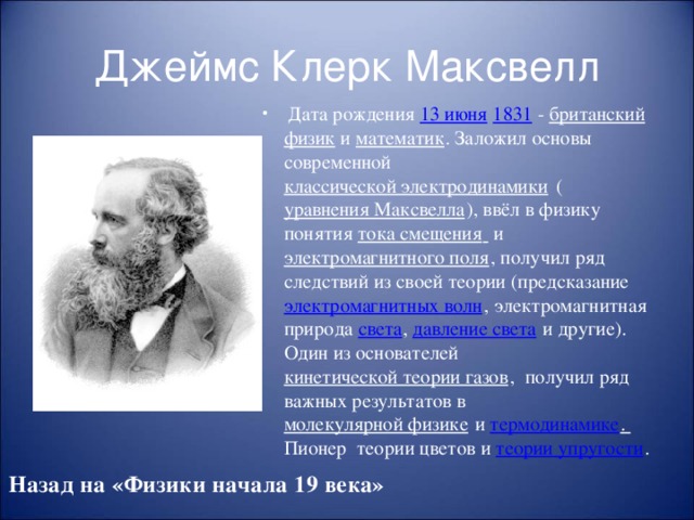 Джеймс Клерк Максвелл  Дата рождения 13 июня  1831 - британский  физик и математик . Заложил основы современной классической электродинамики ( уравнения Максвелла ), ввёл в физику понятия тока смещения  и электромагнитного поля , получил ряд следствий из своей теории (предсказание электромагнитных волн , электромагнитная природа света , давление света и другие). Один из основателей кинетической теории газов , получил ряд важных результатов в молекулярной физике и термодинамике . Пионер теории цветов и теории упругости . Назад на «Физики начала 19 века»