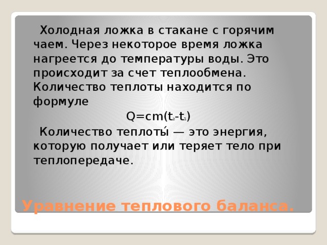 Холодная ложка в стакане с горячим чаем. Через некоторое время ложка нагреется до температуры воды. Это происходит за счет теплообмена. Количество теплоты находится по формуле  Q=cm(t 2 -t 1 )  Количество теплоты́ — это энергия, которую получает или теряет тело при теплопередаче. Уравнение теплового баланса.