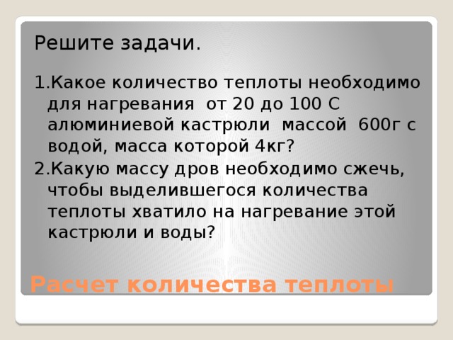 Решите задачи. 1.Какое количество теплоты необходимо для нагревания от 20 до 100 С алюминиевой кастрюли массой 600г с водой, масса которой 4кг? 2.Какую массу дров необходимо сжечь, чтобы выделившегося количества теплоты хватило на нагревание этой кастрюли и воды? Расчет количества теплоты