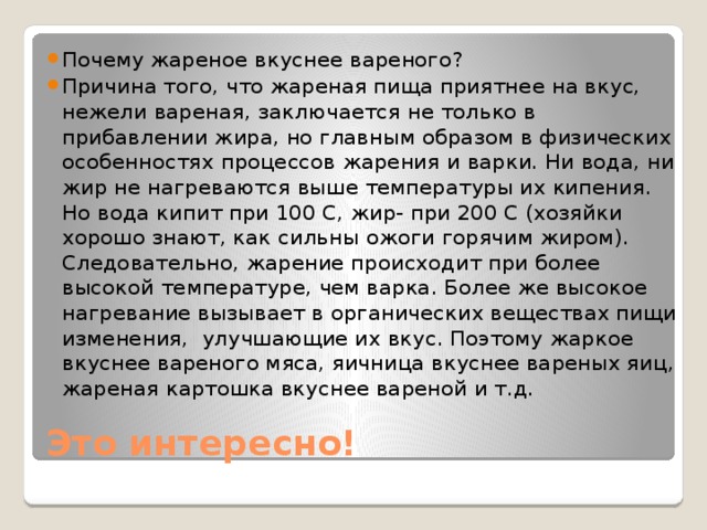 Почему жареное вкуснее вареного? Причина того, что жареная пища приятнее на вкус, нежели вареная, заключается не только в прибавлении жира, но главным образом в физических особенностях процессов жарения и варки. Ни вода, ни жир не нагреваются выше температуры их кипения. Но вода кипит при 100 С, жир- при 200 С (хозяйки хорошо знают, как сильны ожоги горячим жиром). Следовательно, жарение происходит при более высокой температуре, чем варка. Более же высокое нагревание вызывает в органических веществах пищи изменения, улучшающие их вкус. Поэтому жаркое вкуснее вареного мяса, яичница вкуснее вареных яиц, жареная картошка вкуснее вареной и т.д.