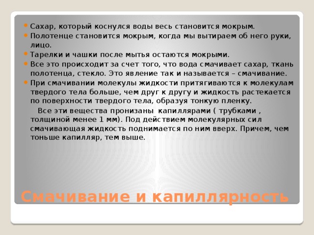 Сахар, который коснулся воды весь становится мокрым. Полотенце становится мокрым, когда мы вытираем об него руки, лицо. Тарелки и чашки после мытья остаются мокрыми. Все это происходит за счет того, что вода смачивает сахар, ткань полотенца, стекло. Это явление так и называется – смачивание. При смачивании молекулы жидкости притягиваются к молекулам твердого тела больше, чем друг к другу и жидкость растекается по поверхности твердого тела, образуя тонкую пленку.