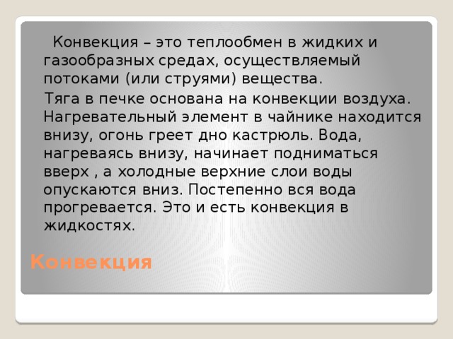 Конвекция – это теплообмен в жидких и газообразных средах, осуществляемый потоками (или струями) вещества.  Тяга в печке основана на конвекции воздуха. Нагревательный элемент в чайнике находится внизу, огонь греет дно кастрюль. Вода, нагреваясь внизу, начинает подниматься вверх , а холодные верхние слои воды опускаются вниз. Постепенно вся вода прогревается. Это и есть конвекция в жидкостях. Конвекция