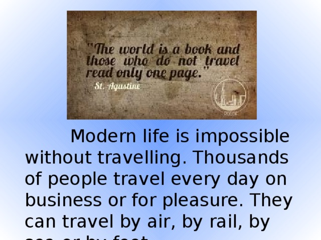 Modern life is impossible without travelling. Thousands of people travel every day on business or for pleasure. They can travel by air, by rail, by sea or by foot.