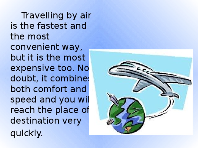 Travelling by air is the fastest and the most convenient way, but it is the most expensive too. No doubt, it combines both comfort and speed and you will reach the place of destination very quickly.
