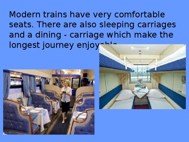 Modern trains have very comfortable seats. There are also sleeping carriages and a dining - carriage which make the longest journey enjoyable.