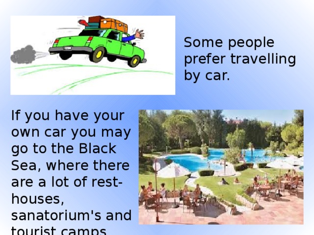 Some people prefer travelling by car. If you have your own car you may go to the Black Sea, where there are a lot of rest-houses, sanatorium's and tourist camps.