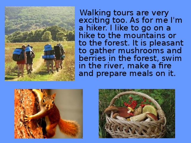 Walking tours are very exciting too. As for me I'm a hiker. I like to go on a hike to the mountains or to the forest. It is pleasant to gather mushrooms and berries in the forest, swim in the river, make a fire and prepare meals on it.