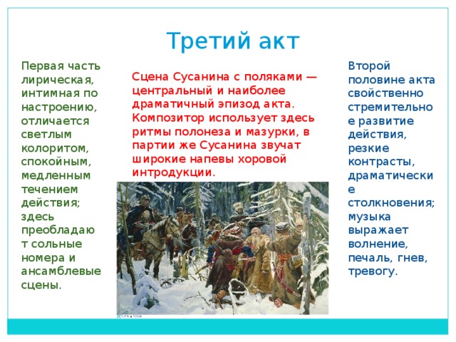 Третий акт Первая часть лирическая, интимная по настроению, отличается светлым колоритом, спокойным, медленным течением действия; здесь преобладают сольные номера и ансамблевые сцены.  Второй половине акта свойственно стремительное развитие действия, резкие контрасты, драматические столкновения; музыка выражает волнение, печаль, гнев, тревогу.  Сцена Сусанина с поляками — центральный и наиболее драматичный эпизод акта. Композитор использует здесь ритмы полонеза и мазурки, в партии же Сусанина звучат широкие напевы хоровой интродукции.