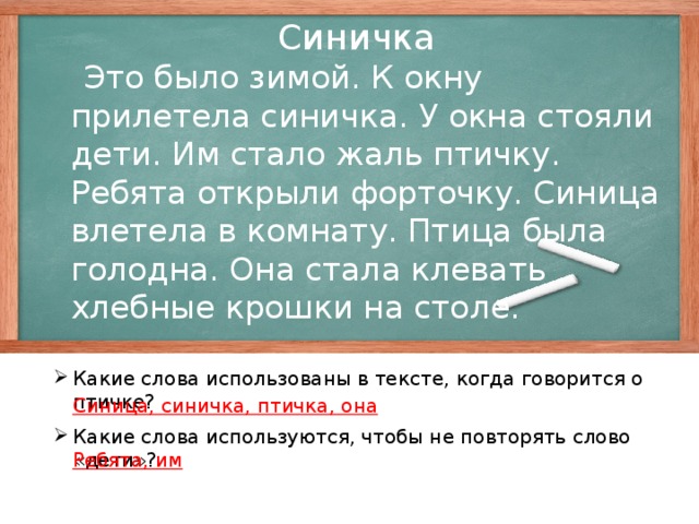 Синичка  Это было зимой. К окну прилетела синичка. У окна стояли дети. Им стало жаль птичку. Ребята открыли форточку. Синица влетела в комнату. Птица была голодна. Она стала клевать хлебные крошки на столе. Какие слова использованы в тексте, когда говорится о птичке? Синица, синичка, птичка, она Какие слова используются, чтобы не повторять слово «дети»? Ребята, им