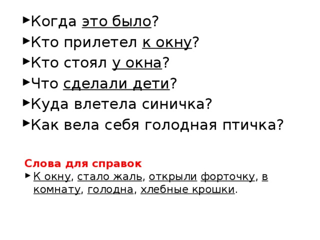 Когда это было ? Кто прилетел к окну ? Кто стоял у окна ? Что сделали дети ? Куда влетела синичка? Как вела себя голодная птичка? Слова для справок К окну , стало жаль , открыли  форточку , в комнату , голодна , хлебные крошки